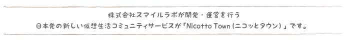 株式会社スマイルラボが開発・運営を行う日本発の新しい仮想生活コミュニティサービスが「Nicotto Town（ニコッとタウン）」です。