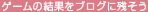ゲームの結果をブログに残そう