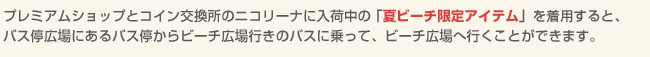 プレミアムショップとコイン交換所のニコリーナに入荷中の「夏ビーチ限定アイテム」を着用すると、バス停広場にあるバス停からビーチ広場行きのバスに乗って、ビーチ広場へ行くことができます。
