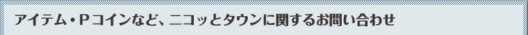 アイテム・Pコインなど、ニコッとタウンに関するお問い合わせ