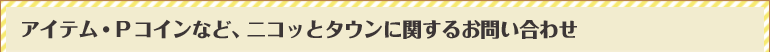 アイテム・Pコインなど、ニコッとタウンに関するお問い合わせ