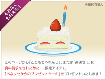 もれなくもらえる！このページから「こどもちゃれんじ」、または「進研ゼミ」に資料請求をされたかたに、限定アイテム「ベネッセからのプレゼントケーキ」をプレゼントいたします！