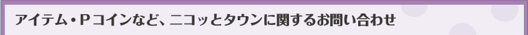 アイテム・Pコインなど、ニコッとタウンに関するお問い合わせ