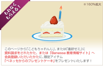 もれなくもらえる！このページから「こどもちゃれんじ」、または「進研ゼミ」に資料請求をされたかたに、限定アイテム「ベネッセからのプレゼントケーキ」をプレゼントいたします！