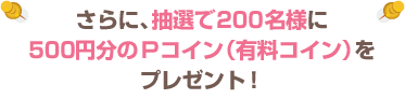 さらに、抽選で200名様に500円分のＰコイン（有料コイン）をプレゼント！