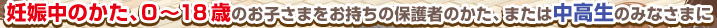 妊娠中のかた、0～18歳のお子さまをお持ちの保護者のかた、または中高生のみなさまに