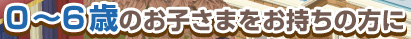 0～6歳のお子さまをお持ちの方に