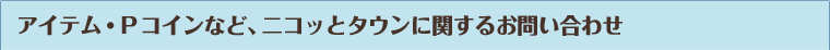 アイテム・Pコインなど、ニコッとタウンに関するお問い合わせ