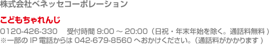 進研ゼミ・こどもちゃれんじに関するお問い合わせ　株式会社ベネッセコーポレーション　こどもちゃれんじ0120-426-330 　受付時間9:00～20:00（日祝・年末年始を除く。通話料無料)　※一部のIP電話からは042-679-8560へおかけください（通話料がかかります)