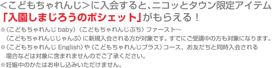 <こどもちゃれんじ＞に入会すると、ニコッとタウン限定アイテム「入園しまじろうのポシェット」がもらえる！
※〈こどもちゃれんじbaby〉〈こどもちゃれんじぷち〉ファースト～　〈こどもちゃれんじじゃんぷ〉に新規入会される方が対象です。すでにご受講中の方も対象になります。　※〈こどもちゃれんじEnglish〉や〈こどもちゃれんじプラス〉コース、お友だちと同時入会される場合などは対象に含まれませんのでご了承ください。※妊娠中のかたはお申し込みいただけません。