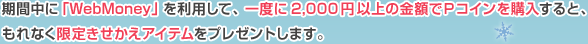 期間中に「WebMoney」を利用して、一度に2,000円以上の金額でＰコインを購入すると、もれなく限定きせかえアイテムをプレゼントします。