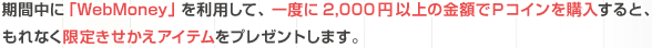 期間中に「WebMoney」を利用して、一度に2,000円以上の金額でＰコインを購入すると、もれなく限定きせかえアイテムをプレゼントします。