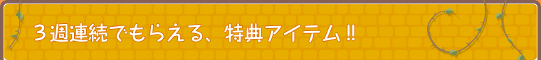 3週連続でもらえる、特典アイテム！