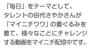 「毎日」をテーマとして、タレントの田代さやかさんが「マイニチワワ」の着ぐるみを着て、様々なことにチャレンジする動画をマイニチ配信中です。