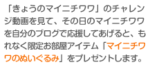 「きょうのマイニチワワ」のチャレンジ動画を見て、その日のマイニチワワを自分のブログで応援してあげると、もれなく限定お部屋アイテム「マイニチワワのぬいぐるみ」をプレゼントします。