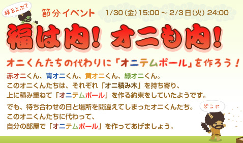 福は内！オニも内！オニくんたちの代わりに「オニテムポール」を作ろう！イベント期間は1月30日（金）15:00～2月3日（火）24:00まで。 赤オニくん、青オニくん、黄オニくん、緑オニくん。このオニくんたちは、それぞれ「オニ積み木」を持ち寄り、上に積み重ねて「オニテムポール」を作る約束をしていたようです。でも、待ち合わせの日と場所を間違えてしまったオニくんたち。このオニくんたちに代わって、自分の部屋で「オニテムポール」を作ってあげましょう。