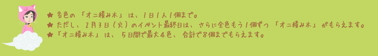 ★各色の「オニ積み木」は、1日1人1個まで。★ただし、2月3日（火）のイベント最終日は、さらに全色もう1個ずつ「オニ積み木」がもらえます。★「オニ積み木」は、5日間で最大4色、合計で8個までもらえます。