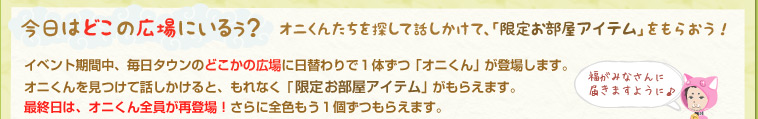 今日はどこの広場にいる？オニくんたちを探して話しかけて、「限定お部屋アイテム」をもらおう！イベント期間中、毎日タウンのどこかの広場に日替わりで１体ずつ「オニくん」が登場します。オニくんを見つけて話しかけると、もれなく「限定お部屋アイテム」がもらえます。最終日は、オニくん全員が再登場！さらに全色もう1個ずつもらえます。
