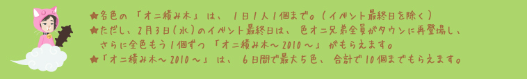 ★各色の「オニ積み木～2010～」は、1日1人1個まで。★ただし、2月3日（水）のイベント最終日は、さらに全色もう1個ずつ「オニ積み木」がもらえます。★「オニ積み木」は、6日間で最大5色、合計で10個までもらえます。