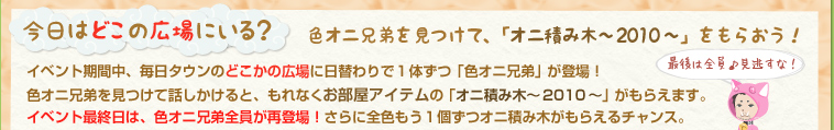 今日はどこの広場にいる？色オニ兄弟を見つけて、「オニ積み木～2010～」をもらおう！イベント期間中、毎日タウンのどこかの広場に日替わりで１体ずつ「色オニ兄弟」が登場！色オニ兄弟を見つけて話しかけると、もれなくお部屋アイテムの「オニ積み木～2010～」がもらえます。イベント最終日は、色オニ兄弟全員が再登場！さらに全色もう１個ずつオニ積み木がもらえるチャンス！