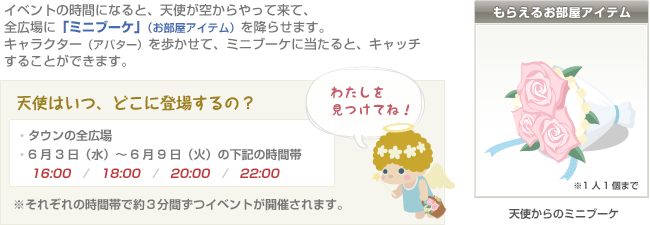 イベントの時間になると、天使が空からやって来て、全広場に「ミニブーケ」（お部屋アイテム）を降らせます。キャラクター（アバター）を歩かせて、ミニブーケに当たると、キャッチすることができます。