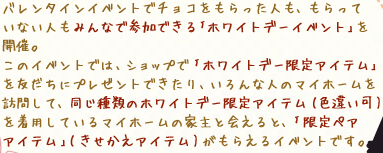 バレンタインイベントでチョコをもらった人も、もらっていない人もみんなで参加できる｢ホワイトデーイベント｣を開催。
このイベントでは、ショップで｢ホワイトデー限定アイテム｣を友だちにプレゼントできたり、いろんな人のマイホームを訪問して、同じ種類のホワイトデー限定アイテム(色違い可)を着用しているマイホームの家主と会えると、｢限定ペアアイテム｣(きせかえアイテム)がもらえるイベントです。