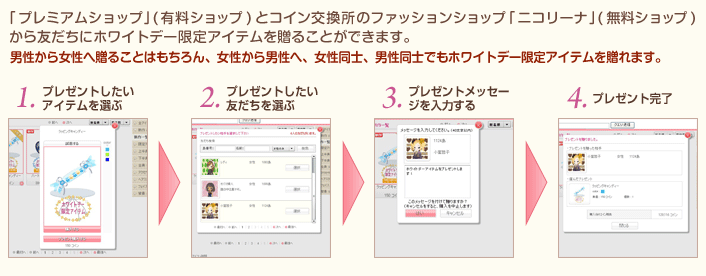 ｢プレミアムショップ｣(有料ショップ)とコイン交換所のファッションショップ｢ニコリーナ｣(無料ショップ)から友だちにホワイトデー限定アイテムを贈ることができます。男性から女性へ贈ることはもちろん、女性から男性へ、女性同士、男性同士でもホワイトデー限定アイテムを贈れます。