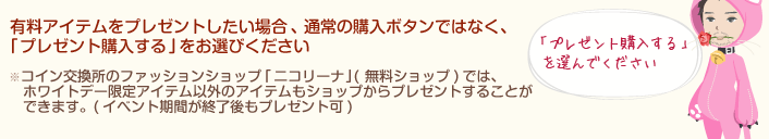 有料アイテムをプレゼントしたい場合、通常の購入ボタンではなく、｢プレゼント購入する｣をお選びください。コイン交換所のファッションショップ｢ニコリーナ｣(無料ショップ)では、ホワイトデー限定アイテム以外のアイテムもショップからプレゼントすることができます。(イベント期間が終了後もプレゼント可)