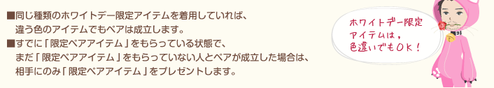 ■同じ種類のホワイトデー限定アイテムを着用していれば、違う色のアイテムでもペアは成立します。■すでに｢限定ペアアイテム｣をもらっている状態で、　まだ｢限定ペアアイテム｣をもらっていない人とペアが成立した場合は、相手にのみ｢限定ペアアイテム｣をプレゼントします。
