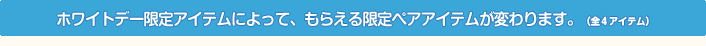 ホワイトデー限定アイテムによって、もらえる限定ペアアイテムが変わります。（全４アイテム）