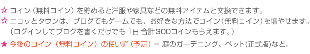 ☆コイン(無料コイン)を貯めると洋服や家具などの無料アイテムと交換できます。☆ニコッとタウンは、ブログでもゲームでも、お好きな方法でコイン(無料コイン)を増やせます。（ログインしてブログを書くだけでも1日合計150コインもらえます。） ★今後のコイン(無料コイン)の使い道（予定）＝ 庭のガーデニング、釣り、ペットなど。