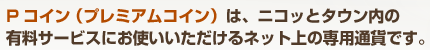 Pコイン（プレミアムコイン）は、ニコッとタウン内の有料サービスにお使いいただけるネット上の専用通貨です。