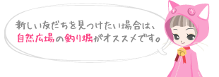 新しい友だちを見つけたい場合は、自然広場の釣り堀がオススメです。