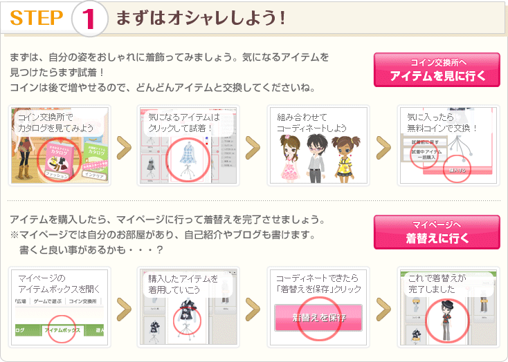 STEP 1 まずはオシャレしよう！ まずは、自分の姿をおしゃれに着飾ってみましょう。気になるアイテムを見つけたらまず試着！
コインは後で増やせるので、どんどんアイテムと交換してくださいね。