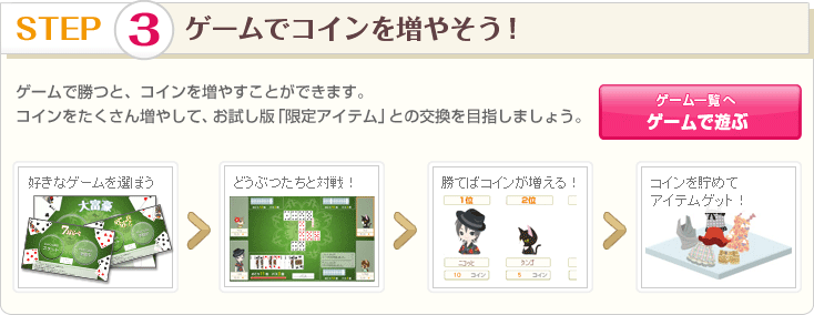 STEP 3 ゲームでコインを増やそう！ ゲームで勝つと、コインを増やすことができます。
コインをたくさん増やして、お試し版「限定アイテム」との交換を目指しましょう。