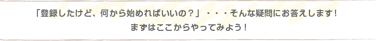 「登録したけど、何から始めればいいの？」・・・そんな疑問にお答えします！まずはここからやってみよう！