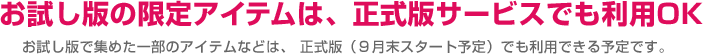 お試し版の限定アイテムは、正式版サービスでも利用OK お試し版で集めた一部のアイテムなどは、正式版（9月末スタート予定）でも利用できる予定です。