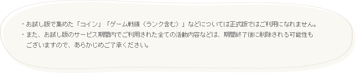 お試し版で集めた「コイン」「ゲーム戦績（ランク含む）」などについては正式版ではご利用になれません。また、お試し版のサービス期間内でご利用された全ての活動内容などは、期間終了後に削除される可能性もございますので、あらかじめご了承ください。