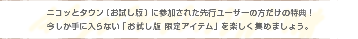 ニコッとタウン〔お試し版〕に参加された先行ユーザーの方だけの特典！今しか手に入らない「お試し版 限定アイテム」を楽しく集めましょう。