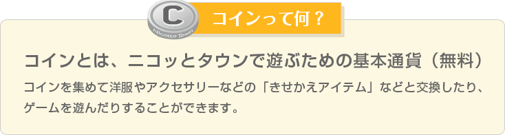 コインって何？ コインを集めて洋服やアクセサリーなどの「きせかえアイテム」などと交換したり、ゲームを遊んだりすることができます。