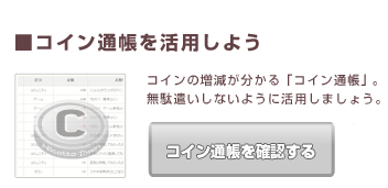 ■コイン通帳を活用しよう コインの増減が分かる「コイン通帳」。
無駄遣いしないように活用しましょう。
