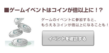 ■ゲームイベントはコインが倍以上に！? ゲームのイベントに参加すると、もらえるコインが倍以上になることも！