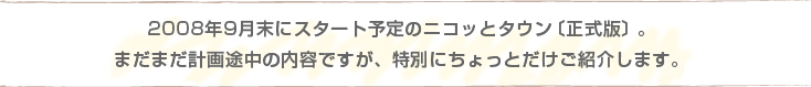 2008年9月下旬にスタート予定のニコッとタウン〔正式版〕。まだまだ計画途中の内容ですが、特別にちょっとだけご紹介します。