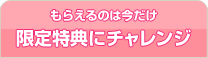 もらえるのは今だけ 限定特典にチャレンジ